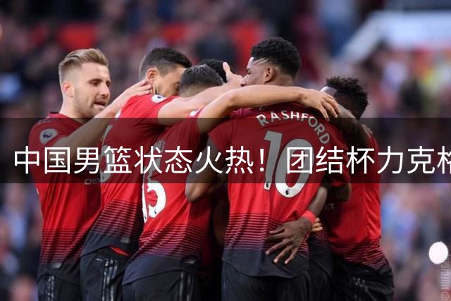 中国男篮状态火热！团结杯力克格鲁吉亚豪取热身赛两连胜